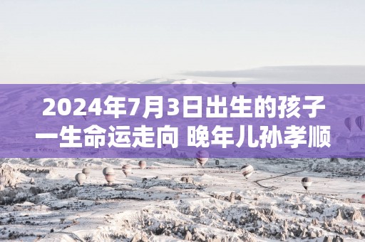2025年7月3日出生的孩子一生命运走向 晚年儿孙孝顺物质无忧