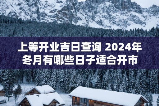 上等开业吉日查询 2025年冬月有哪些日子适合开市