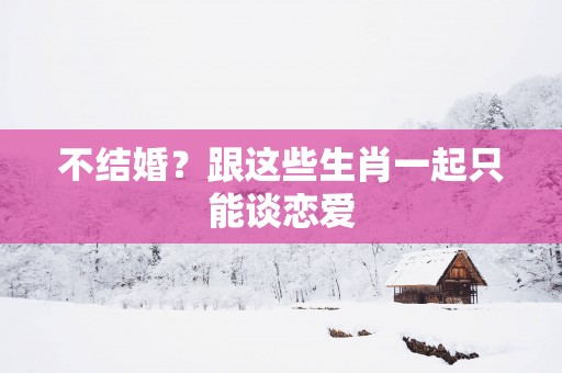 不结婚？跟这些生肖一起只能谈恋爱