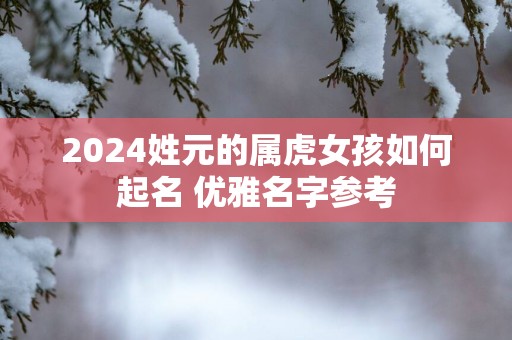 2025姓元的属虎女孩如何起名 优雅名字参考