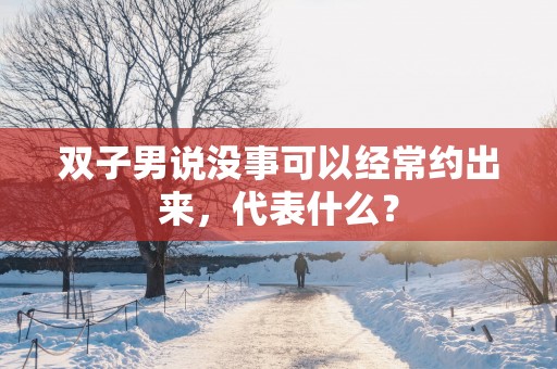 双子男说没事可以经常约出来，代表什么？