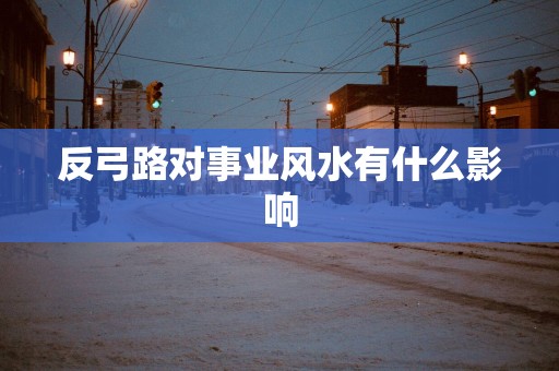 反弓路对事业风水有什么影响