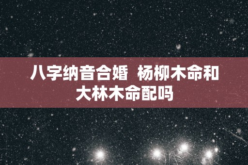 八字纳音合婚  杨柳木命和大林木命配吗