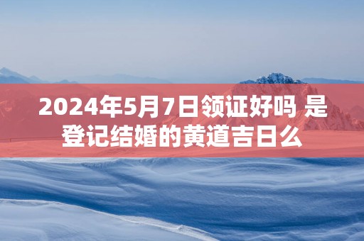 2025年5月7日领证好吗 是登记结婚的黄道吉日么