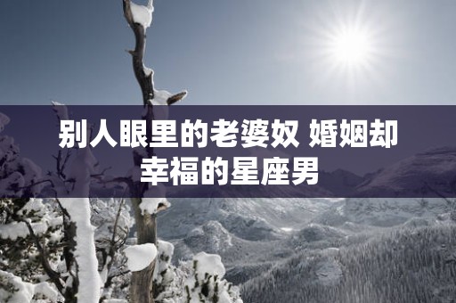 别人眼里的老婆奴 婚姻却幸福的星座男