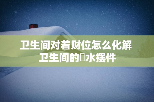 卫生间对着财位怎么化解 卫生间的風水摆件
