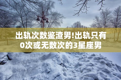 出轨次数鉴渣男!出轨只有0次或无数次的3星座男