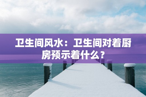 卫生间风水：卫生间对着厨房预示着什么？