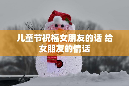 儿童节祝福女朋友的话 给女朋友的情话 儿童节祝福女朋友的话 给女朋友的情话