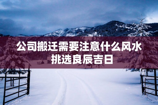 公司搬迁需要注意什么风水  挑选良辰吉日