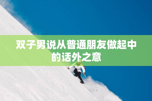 双子男说从普通朋友做起中的话外之意