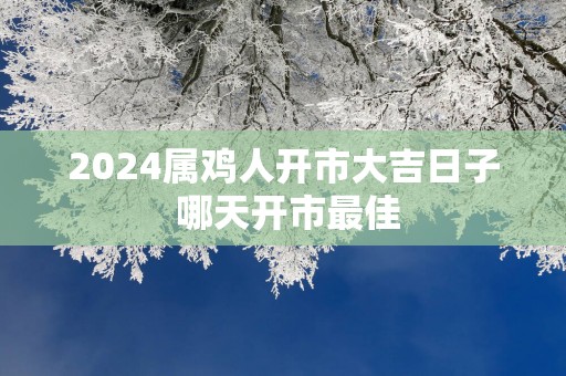 2025属鸡人开市大吉日子 哪天开市最佳