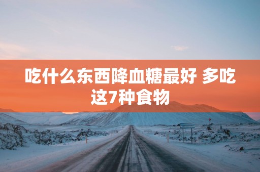 吃什么东西降血糖最好 多吃这7种食物