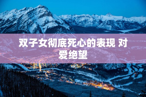双子女彻底死心的表现 对爱绝望 双子女彻底死心的表现 对爱绝望