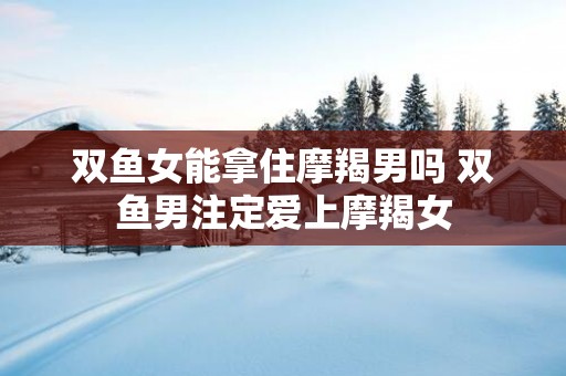 双鱼女能拿住摩羯男吗 双鱼男注定爱上摩羯女
