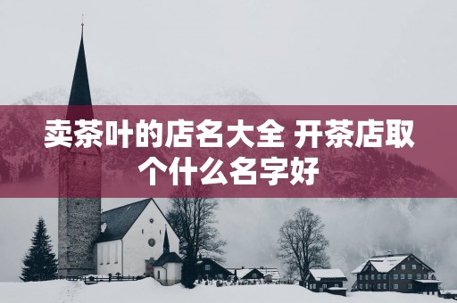 卖茶叶的店名大全 开茶店取个什么名字好