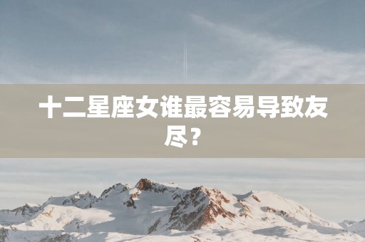 十二星座女谁最容易导致友尽？