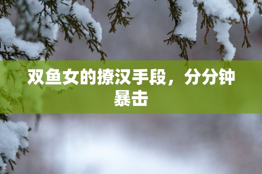双鱼女的撩汉手段，分分钟暴击
