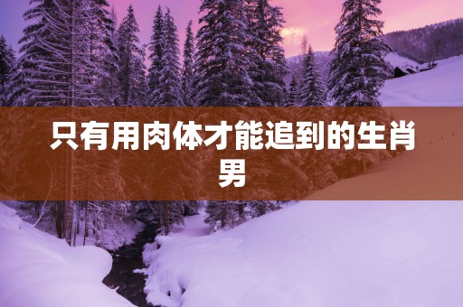 只有用肉体才能追到的生肖男