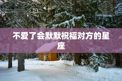 不爱了会默默祝福对方的星座 不爱了会默默祝福对方的星座