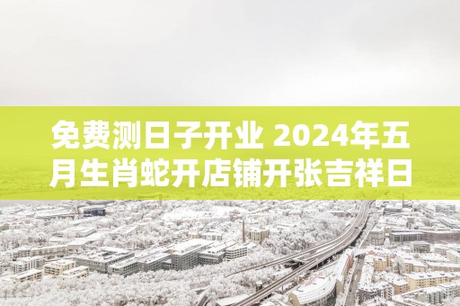 免费测日子开业 2025年五月生肖蛇开店铺开张吉祥日