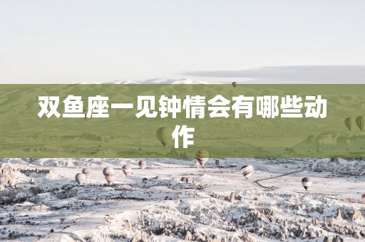 双鱼座一见钟情会有哪些动作