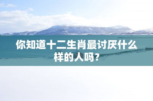 你知道十二生肖最讨厌什么样的人吗？