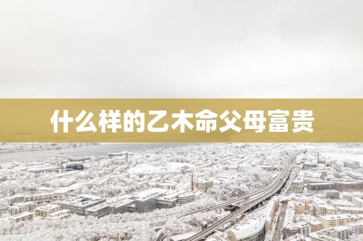 什么样的乙木命父母富贵