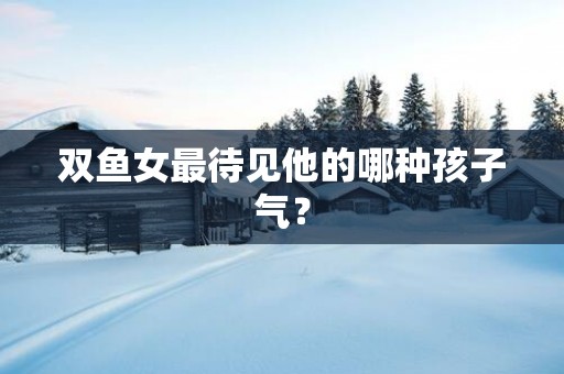 双鱼女最待见他的哪种孩子气？