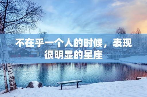 不在乎一个人的时候，表现很明显的星座