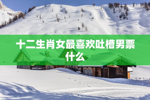 十二生肖女最喜欢吐槽男票什么