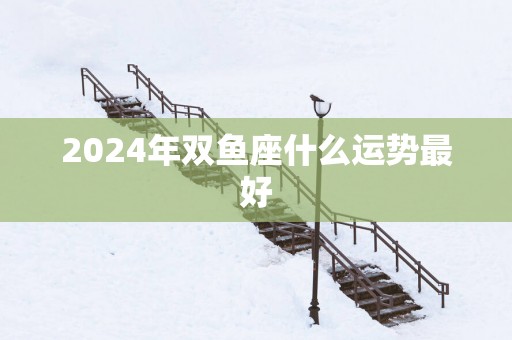 2025年双鱼座什么运势最好 2025年双鱼座什么运势最好
