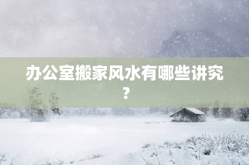 办公室搬家风水有哪些讲究？