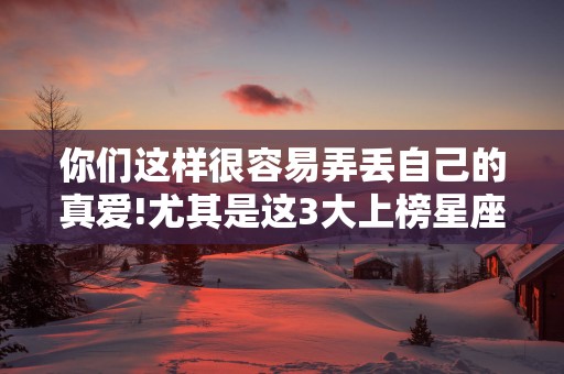 你们这样很容易弄丢自己的真爱!尤其是这3大上榜星座