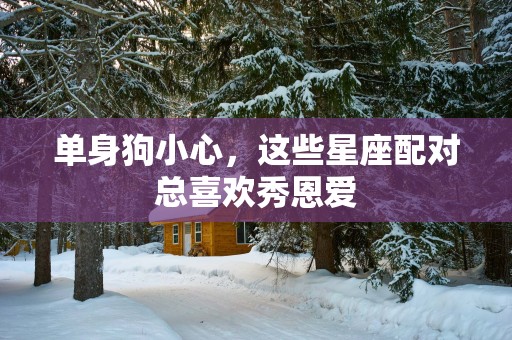 单身狗小心，这些星座配对总喜欢秀恩爱