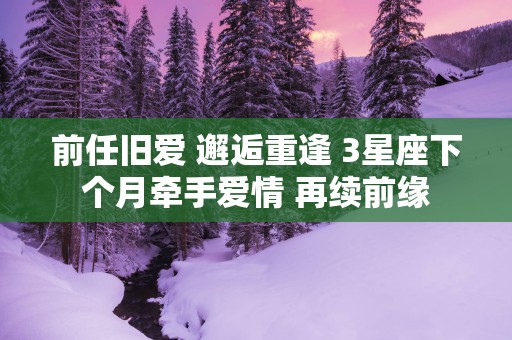 前任旧爱 邂逅重逢 3星座下个月牵手爱情 再续前缘
