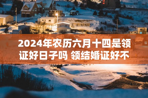 2024年农历六月十四是领证好日子吗 领结婚证好不好