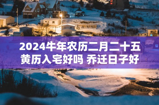 2024牛年农历二月二十五黄历入宅好吗 乔迁日子好吗