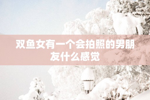 双鱼女有一个会拍照的男朋友什么感觉