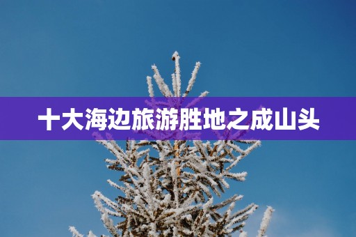 十大海边旅游胜地之成山头