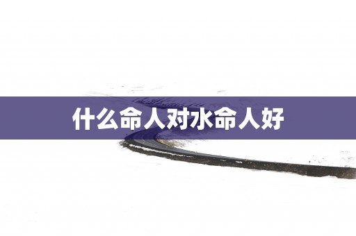 什么命人对水命人好
