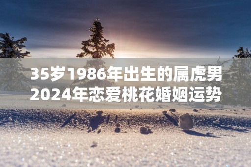35岁1986年出生的属虎男2025年恋爱桃花婚姻运势走向分析