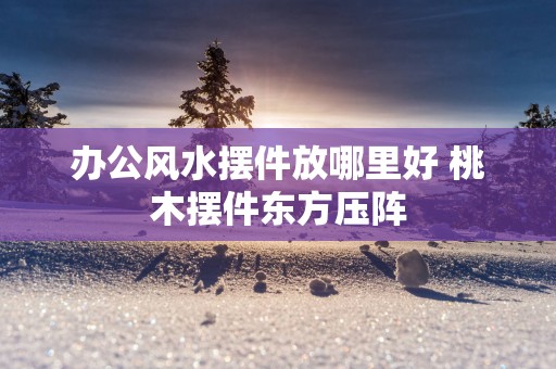 办公风水摆件放哪里好 桃木摆件东方压阵