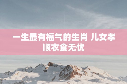 一生最有福气的生肖 儿女孝顺衣食无忧