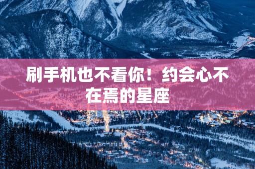 刷手机也不看你！约会心不在焉的星座