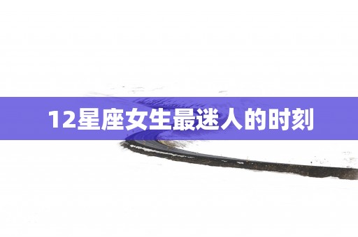 12星座女生最迷人的时刻