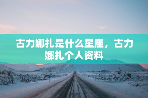 古力娜扎是什么星座，古力娜扎个人资料