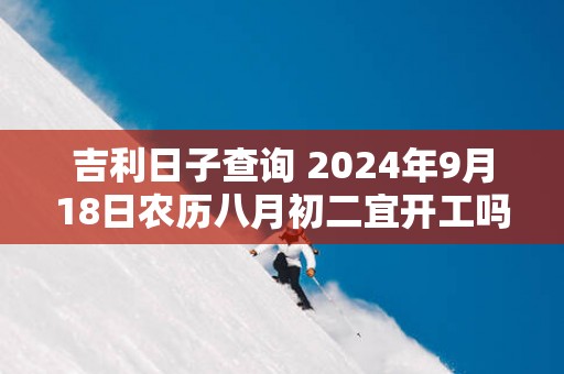 吉利日子查询 2025年9月18日农历八月初二宜开工吗