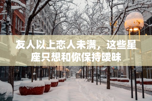 友人以上恋人未满，这些星座只想和你保持暧昧
