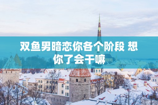 双鱼男暗恋你各个阶段 想你了会干嘛